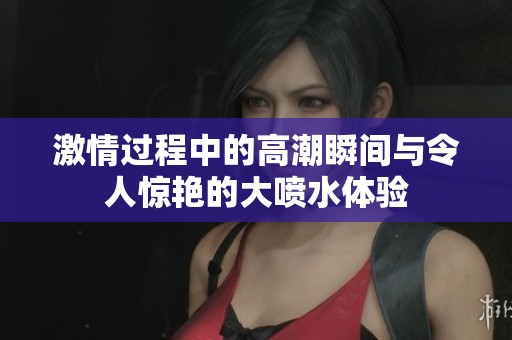 激情过程中的高潮瞬间与令人惊艳的大喷水体验