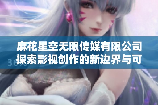 麻花星空无限传媒有限公司探索影视创作的新边界与可能性