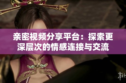 亲密视频分享平台：探索更深层次的情感连接与交流