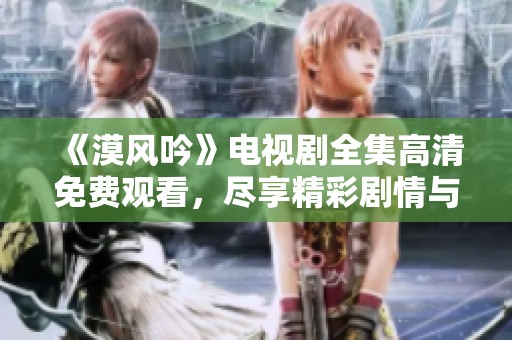 《漠风吟》电视剧全集高清免费观看，尽享精彩剧情与震撼画面