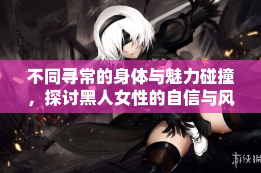 不同寻常的身体与魅力碰撞，探讨黑人女性的自信与风采