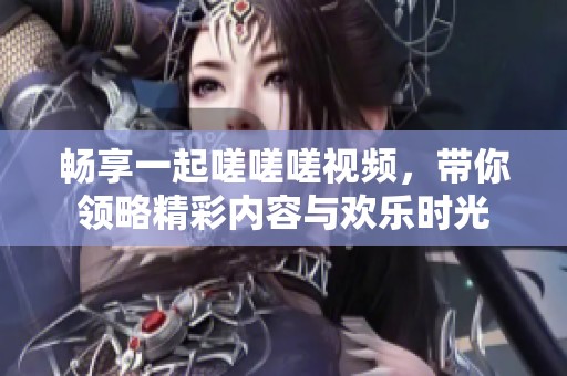 畅享一起嗟嗟嗟视频，带你领略精彩内容与欢乐时光