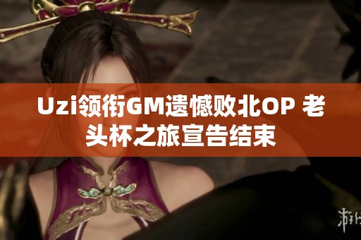 Uzi领衔GM遗憾败北OP 老头杯之旅宣告结束