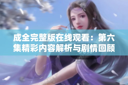 成全完整版在线观看：第六集精彩内容解析与剧情回顾
