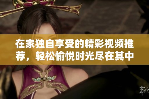 在家独自享受的精彩视频推荐，轻松愉悦时光尽在其中