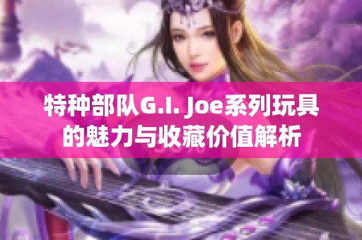 特种部队G.I. Joe系列玩具的魅力与收藏价值解析