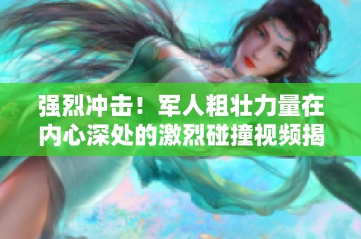强烈冲击！军人粗壮力量在内心深处的激烈碰撞视频揭秘