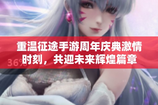 重温征途手游周年庆典激情时刻，共迎未来辉煌篇章
