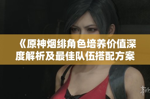 《原神烟绯角色培养价值深度解析及最佳队伍搭配方案》