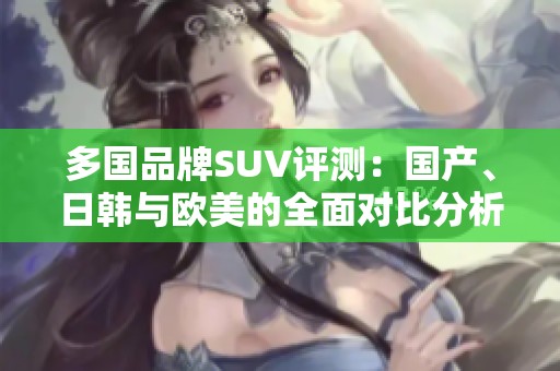 多国品牌SUV评测：国产、日韩与欧美的全面对比分析