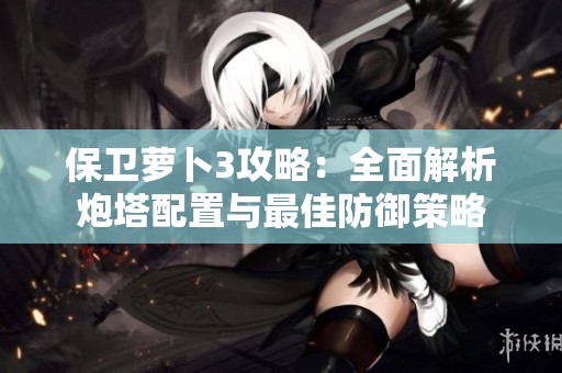 保卫萝卜3攻略：全面解析炮塔配置与最佳防御策略