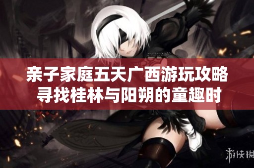 亲子家庭五天广西游玩攻略 寻找桂林与阳朔的童趣时光