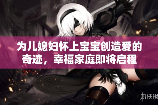 为儿媳妇怀上宝宝创造爱的奇迹，幸福家庭即将启程