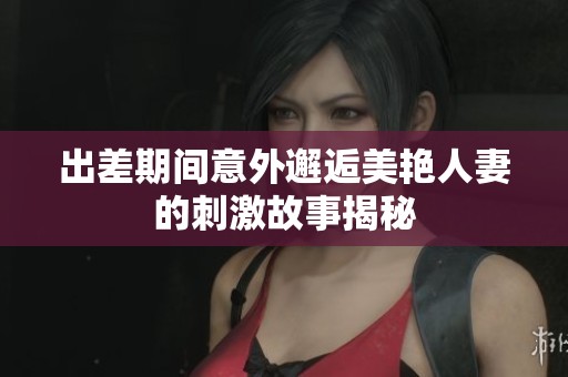 出差期间意外邂逅美艳人妻的刺激故事揭秘