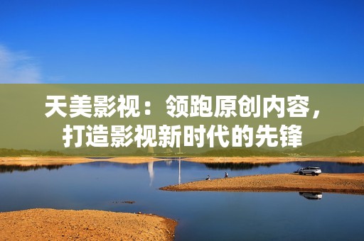 天美影视：领跑原创内容，打造影视新时代的先锋