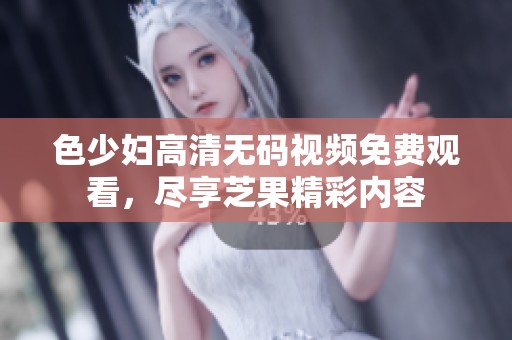 色少妇高清无码视频免费观看，尽享芝果精彩内容
