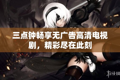 三点钟畅享无广告高清电视剧，精彩尽在此刻