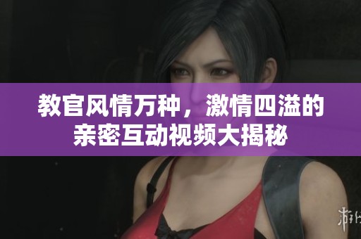 教官风情万种，激情四溢的亲密互动视频大揭秘