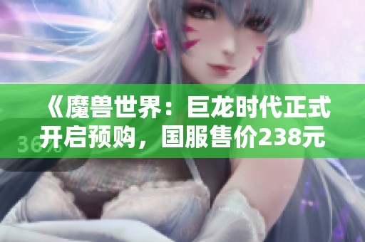 《魔兽世界：巨龙时代正式开启预购，国服售价238元起》