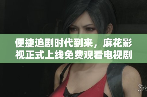 便捷追剧时代到来，麻花影视正式上线免费观看电视剧