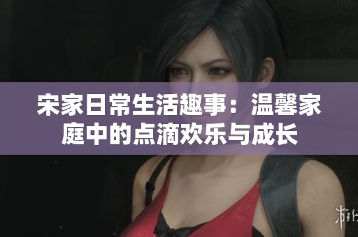 宋家日常生活趣事：温馨家庭中的点滴欢乐与成长
