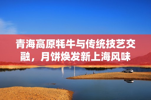 青海高原牦牛与传统技艺交融，月饼焕发新上海风味