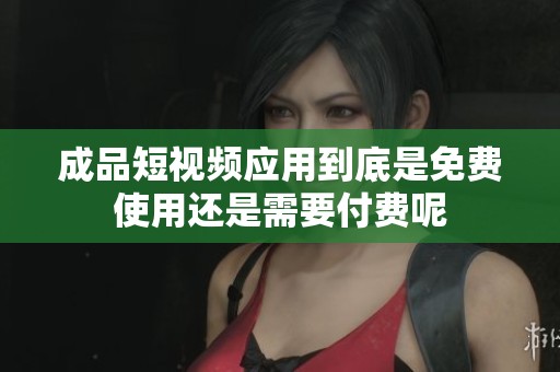 成品短视频应用到底是免费使用还是需要付费呢