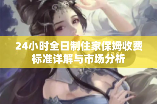 24小时全日制住家保姆收费标准详解与市场分析