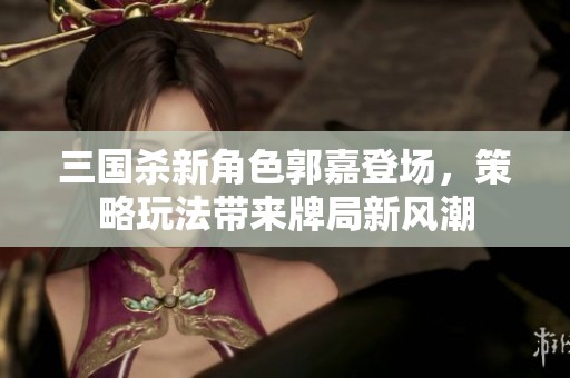 三国杀新角色郭嘉登场，策略玩法带来牌局新风潮