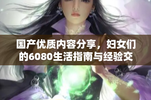 国产优质内容分享，妇女们的6080生活指南与经验交流