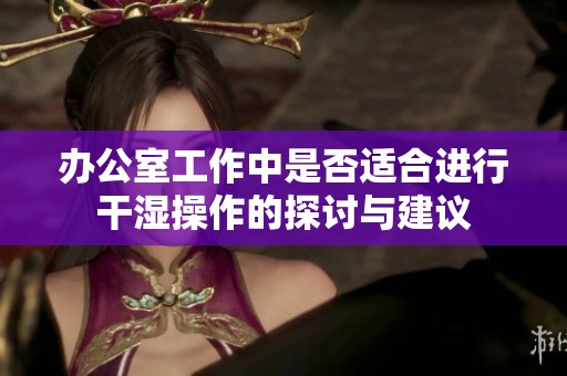 办公室工作中是否适合进行干湿操作的探讨与建议