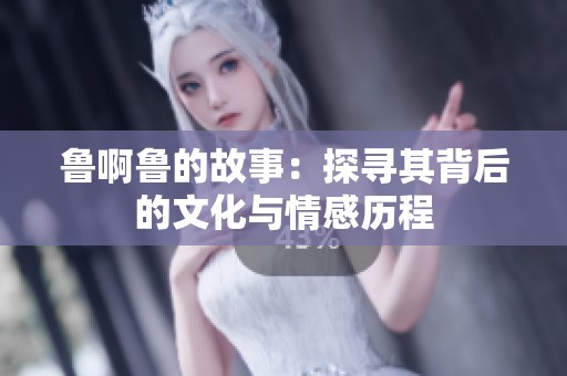 鲁啊鲁的故事：探寻其背后的文化与情感历程