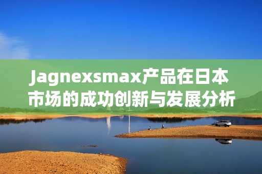 Jagnexsmax产品在日本市场的成功创新与发展分析