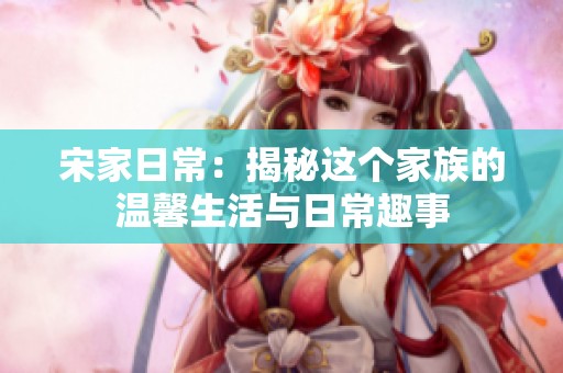 宋家日常：揭秘这个家族的温馨生活与日常趣事