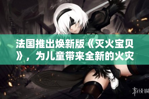 法国推出焕新版《灭火宝贝》，为儿童带来全新的火灾安全教育体验