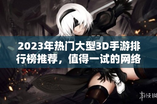 2023年热门大型3D手游排行榜推荐，值得一试的网络游戏合集