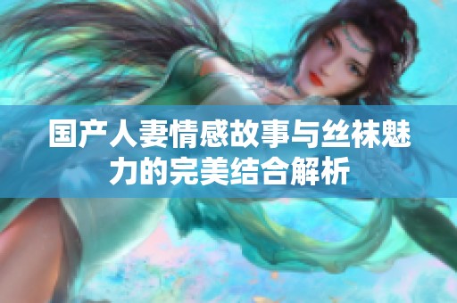 国产人妻情感故事与丝袜魅力的完美结合解析