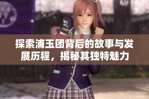 探索浦玉团背后的故事与发展历程，揭秘其独特魅力