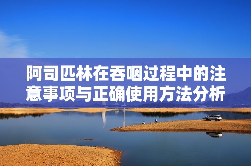 阿司匹林在吞咽过程中的注意事项与正确使用方法分析