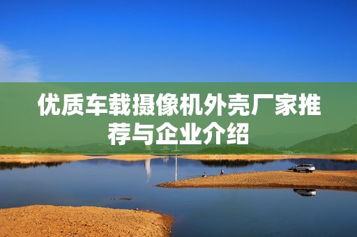 优质车载摄像机外壳厂家推荐与企业介绍