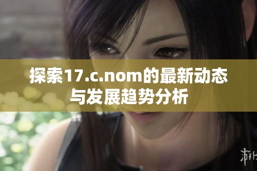 探索17.c.nom的最新动态与发展趋势分析