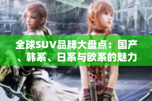 全球SUV品牌大盘点：国产、韩系、日系与欧系的魅力竞争