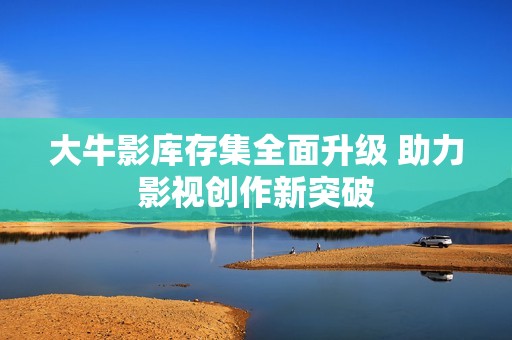 大牛影库存集全面升级 助力影视创作新突破