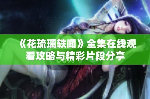 《花琉璃轶闻》全集在线观看攻略与精彩片段分享