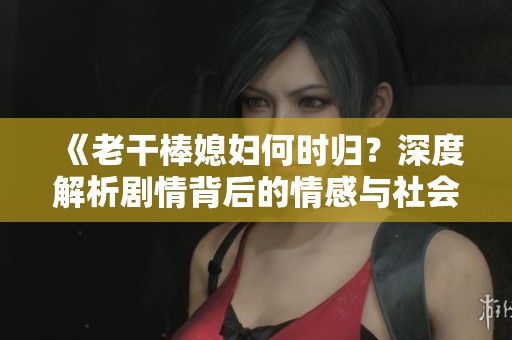 《老干棒媳妇何时归？深度解析剧情背后的情感与社会寓意》