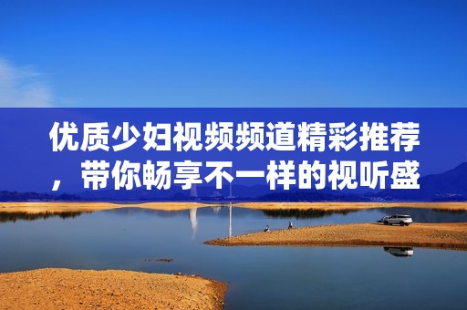优质少妇视频频道精彩推荐，带你畅享不一样的视听盛宴