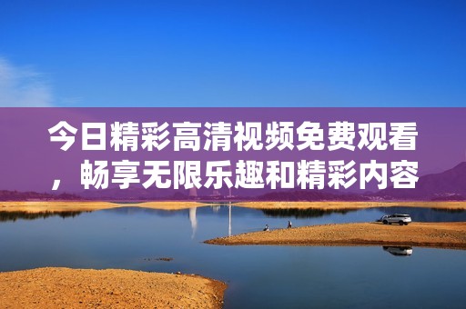 今日精彩高清视频免费观看，畅享无限乐趣和精彩内容