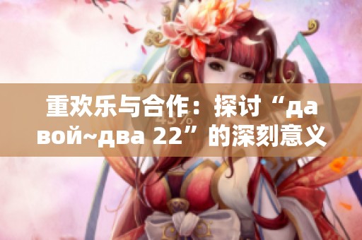 重欢乐与合作：探讨“давой~два 22”的深刻意义和启示