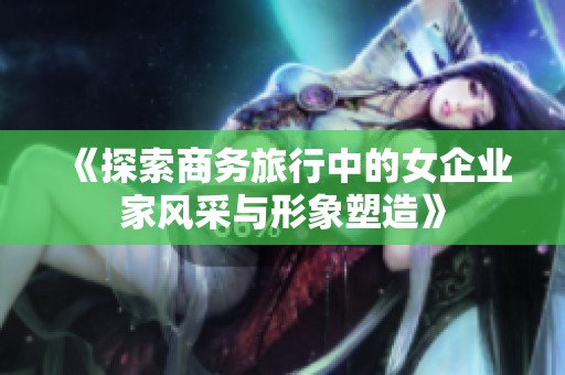 《探索商务旅行中的女企业家风采与形象塑造》