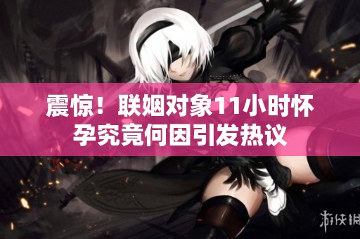 震惊！联姻对象11小时怀孕究竟何因引发热议
